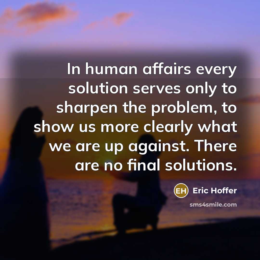 “In human affairs every solution serves only to sharpen the problem, to show us more clearly what we are up against. There are no final solutions.” quote by Eric Hoffer