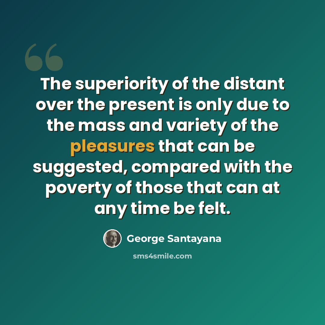 “The superiority of the distant over the present is only due to the mass and variety of the pleasures that can be suggested, compared with the poverty of those that can at any time be felt.” quote by George Santayana