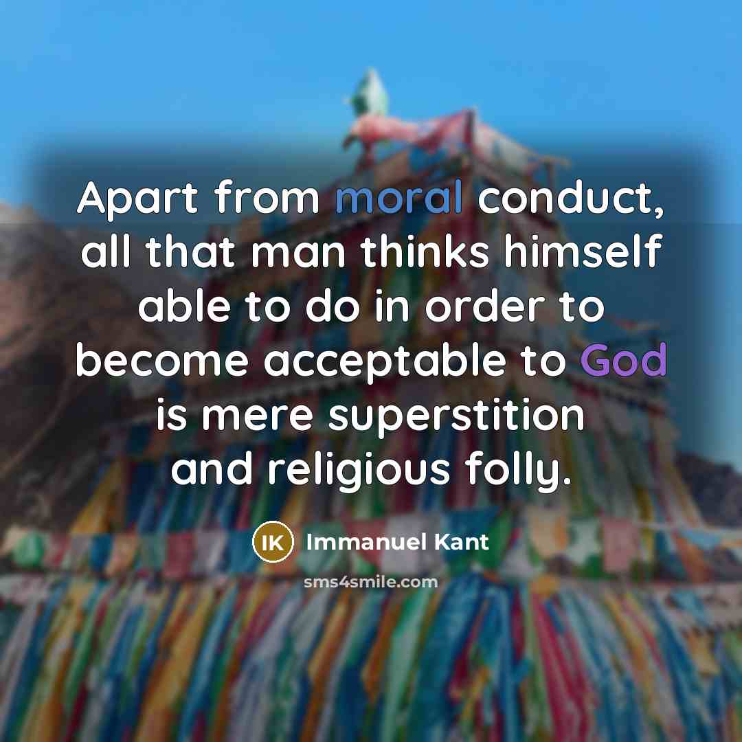 “Apart from moral conduct, all that man thinks himself able to do in order to become acceptable to God is mere superstition and religious folly.” quote by Immanuel Kant