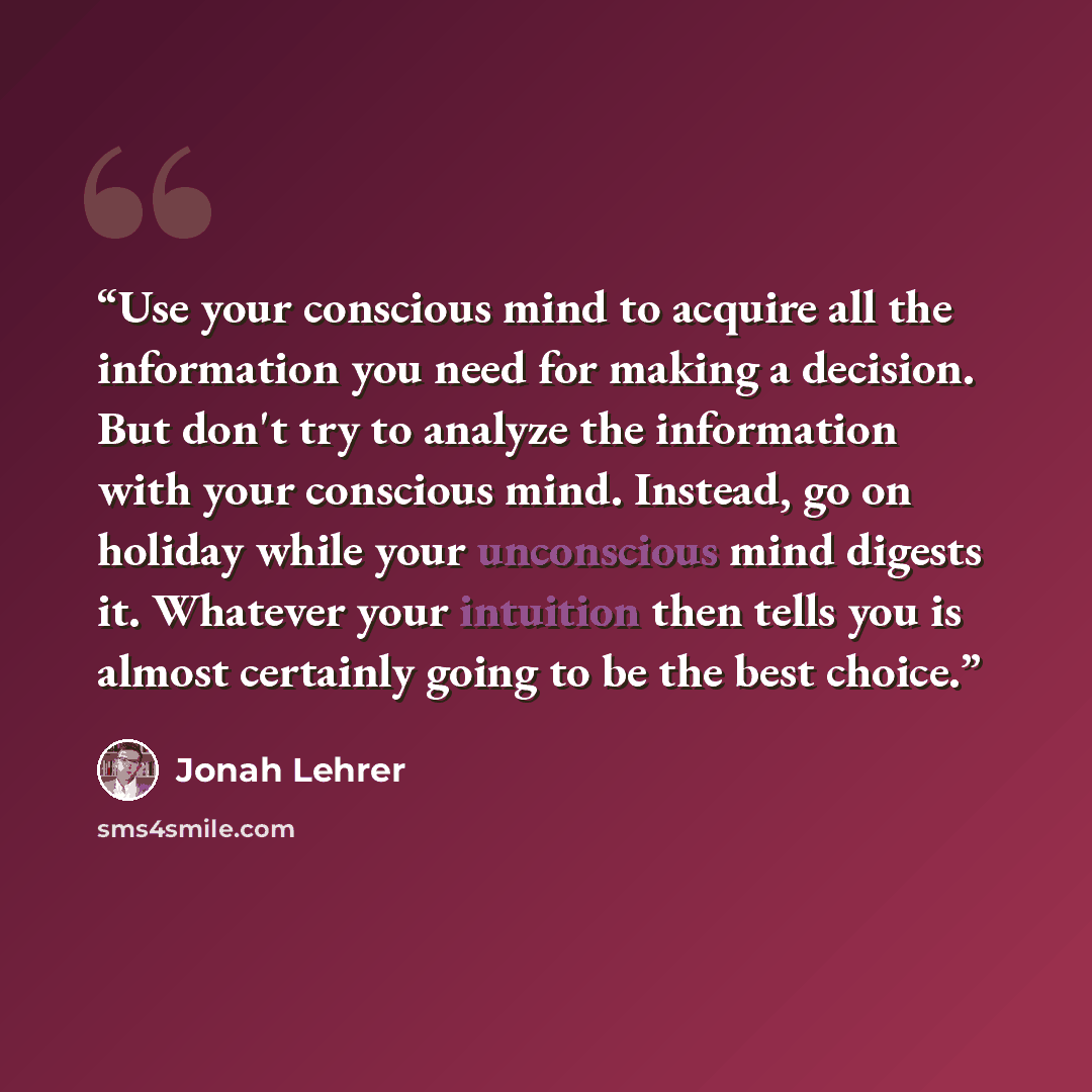 “Use your conscious mind to acquire all the information you need for making a decision. But don't try to analyze the information with your conscious mind. Instead, go on holiday while your unconscious mind digests it. Whatever your intuition then tells you is almost certainly going to be the best…” quote by Jonah Lehrer