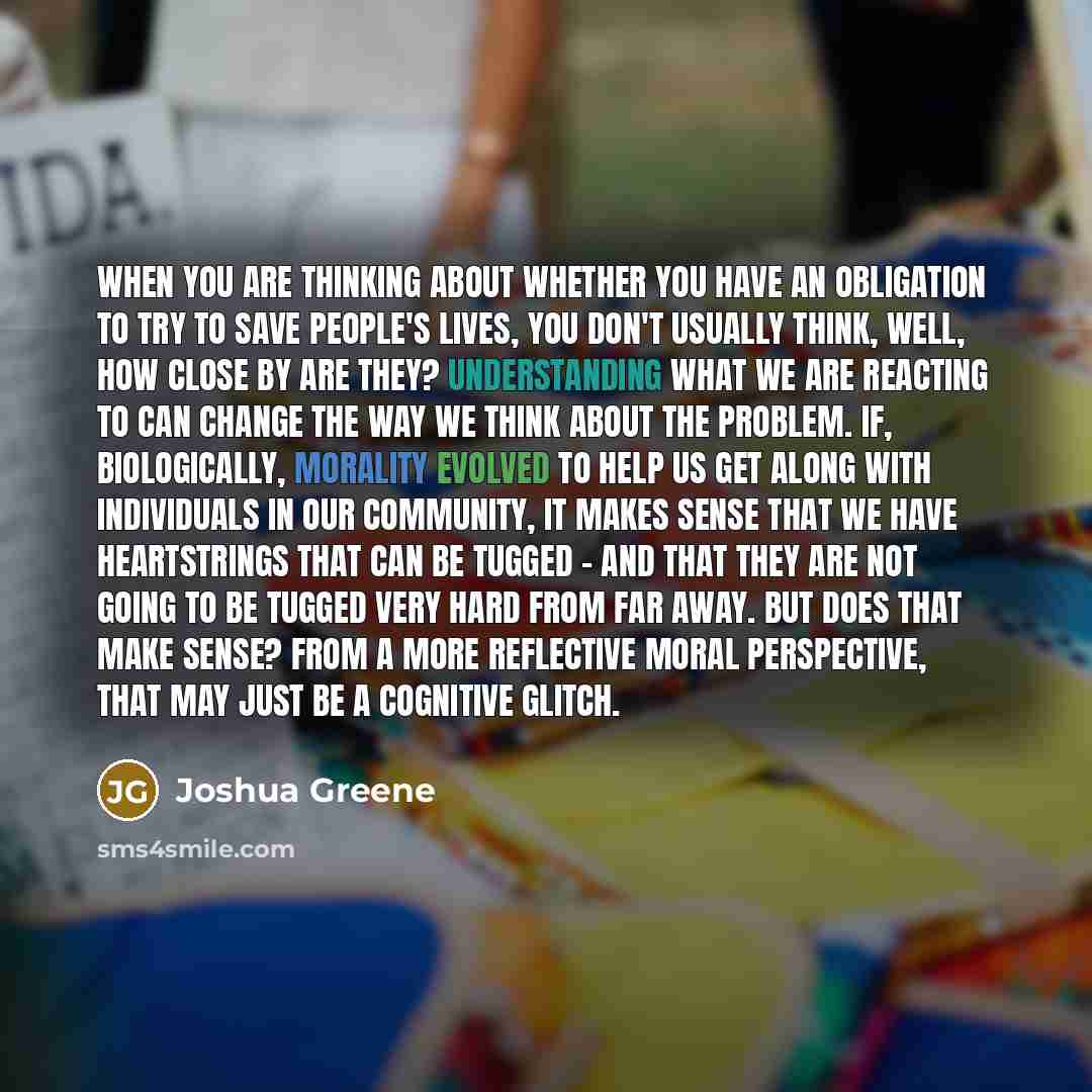 “When you are thinking about whether you have an obligation to try to save people's lives, you don't usually think, well, how close by are they? Understanding what we are reacting to can change the way we think about the problem. If, biologically, morality evolved to help us get along with…” quote by Joshua Greene
