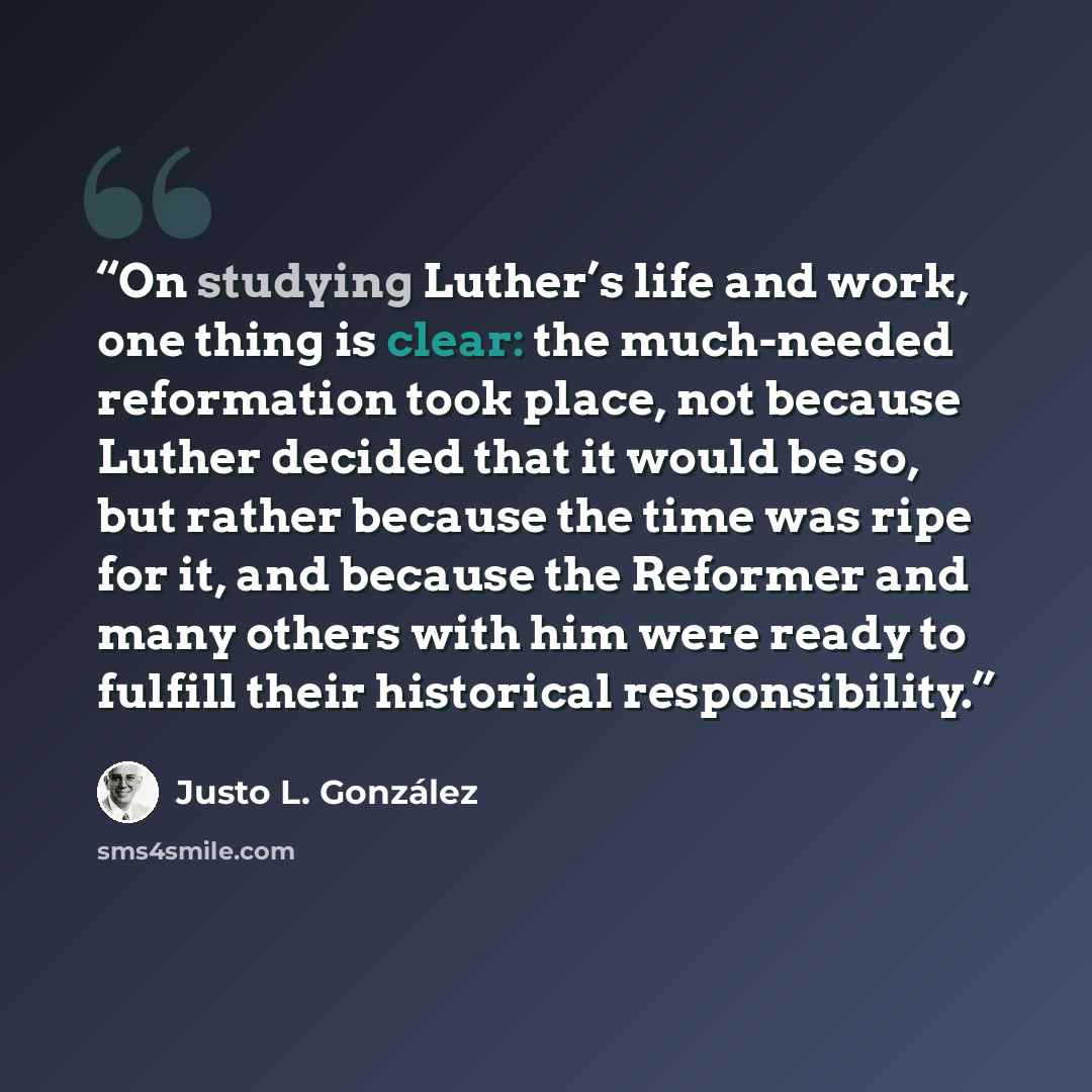 “On studying Luther’s life and work, one thing is clear: the much-needed reformation took place, not because Luther decided that it would be so, but rather because the time was ripe for it, and because the Reformer and many others with him were ready to fulfill their historical responsibility.” quote by Justo L. González