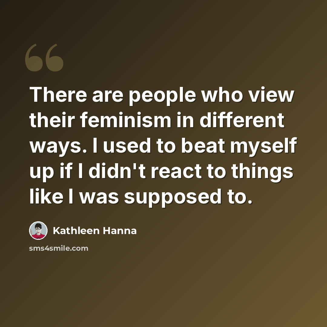 “There are people who view their feminism in different ways. I used to beat myself up if I didn't react to things like I was supposed to.” quote by Kathleen Hanna