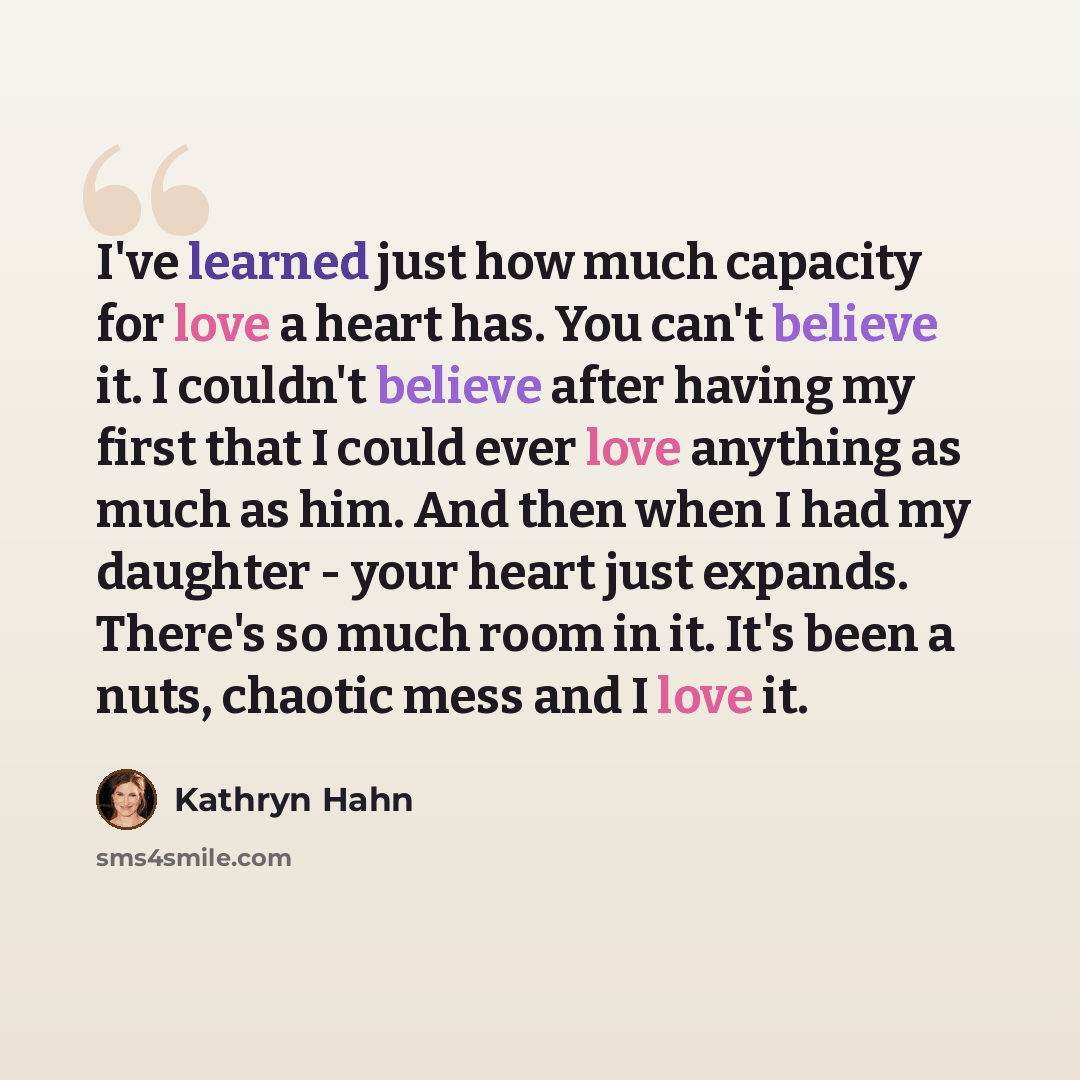 “I've learned just how much capacity for love a heart has. You can't believe it. I couldn't believe after having my first that I could ever love anything as much as him. And then when I had my daughter - your heart just expands. There's so much room in it. It's been a nuts, chaotic mess and I love…” quote by Kathryn Hahn