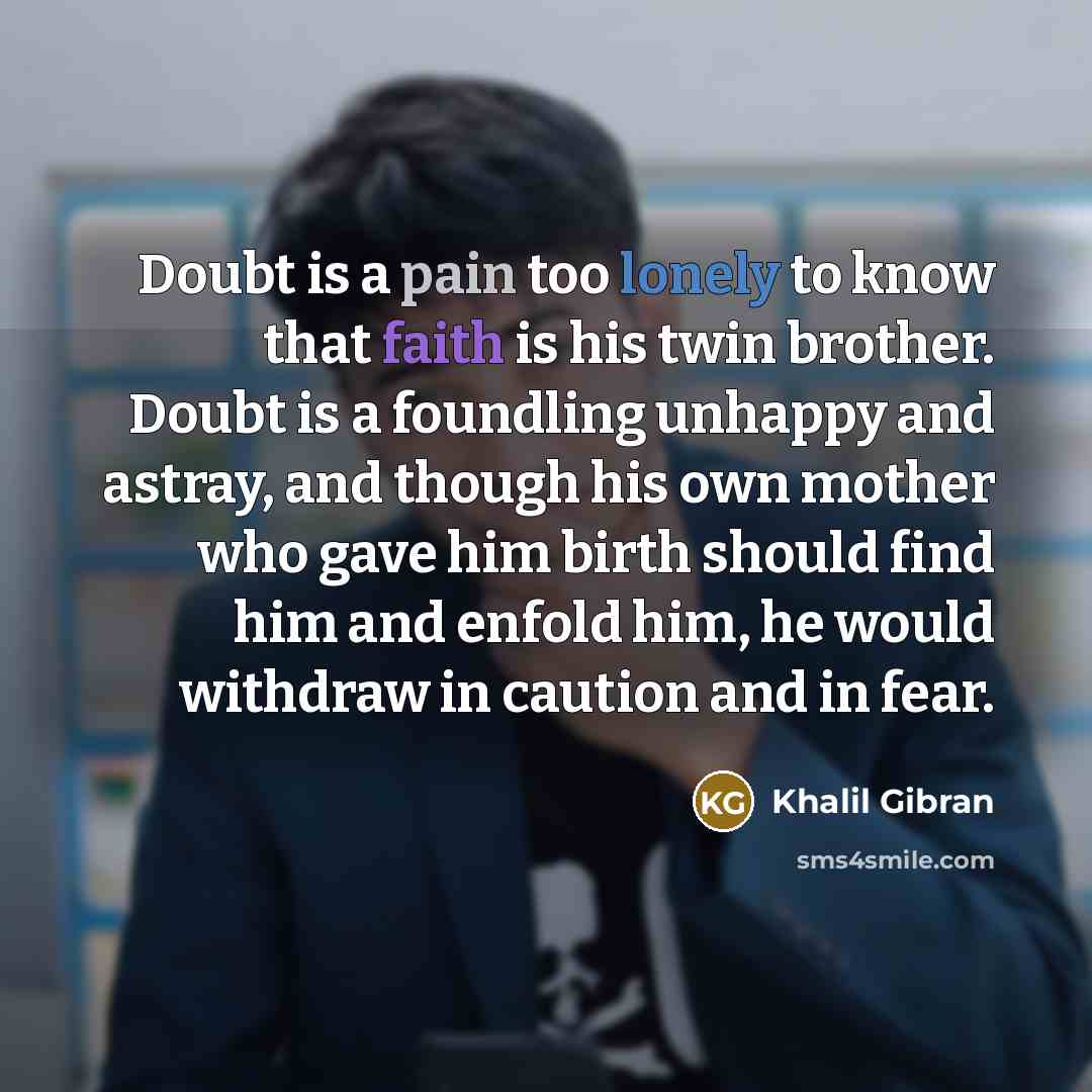 “Doubt is a pain too lonely to know that faith is his twin brother. Doubt is a foundling unhappy and astray, and though his own mother who gave him birth should find him and enfold him, he would withdraw in caution and in fear.” quote by Khalil Gibran
