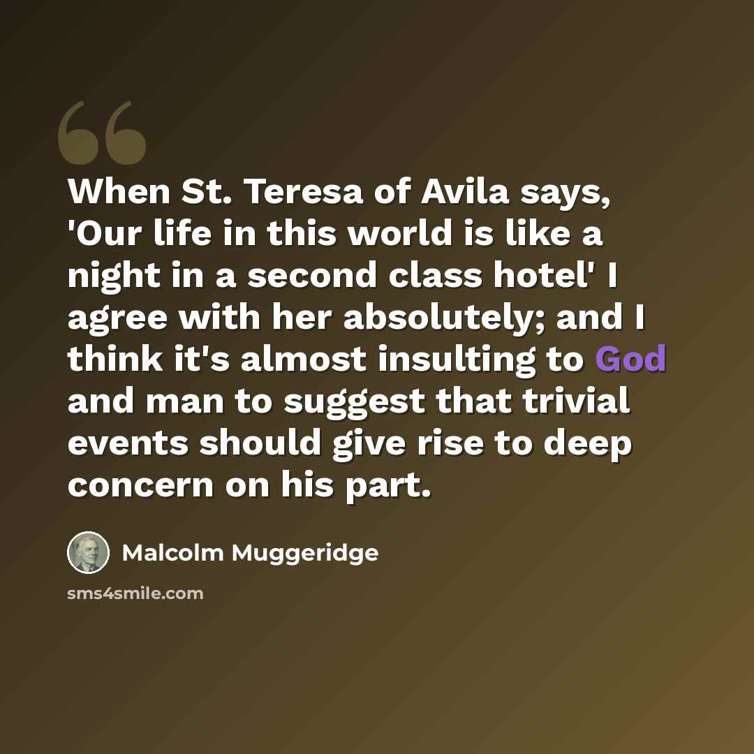 “When St. Teresa of Avila says, 'Our life in this world is like a night in a second class hotel' I agree with her absolutely; and I think it's almost insulting to God and man to suggest that trivial events should give rise to deep concern on his part.” quote by Malcolm Muggeridge