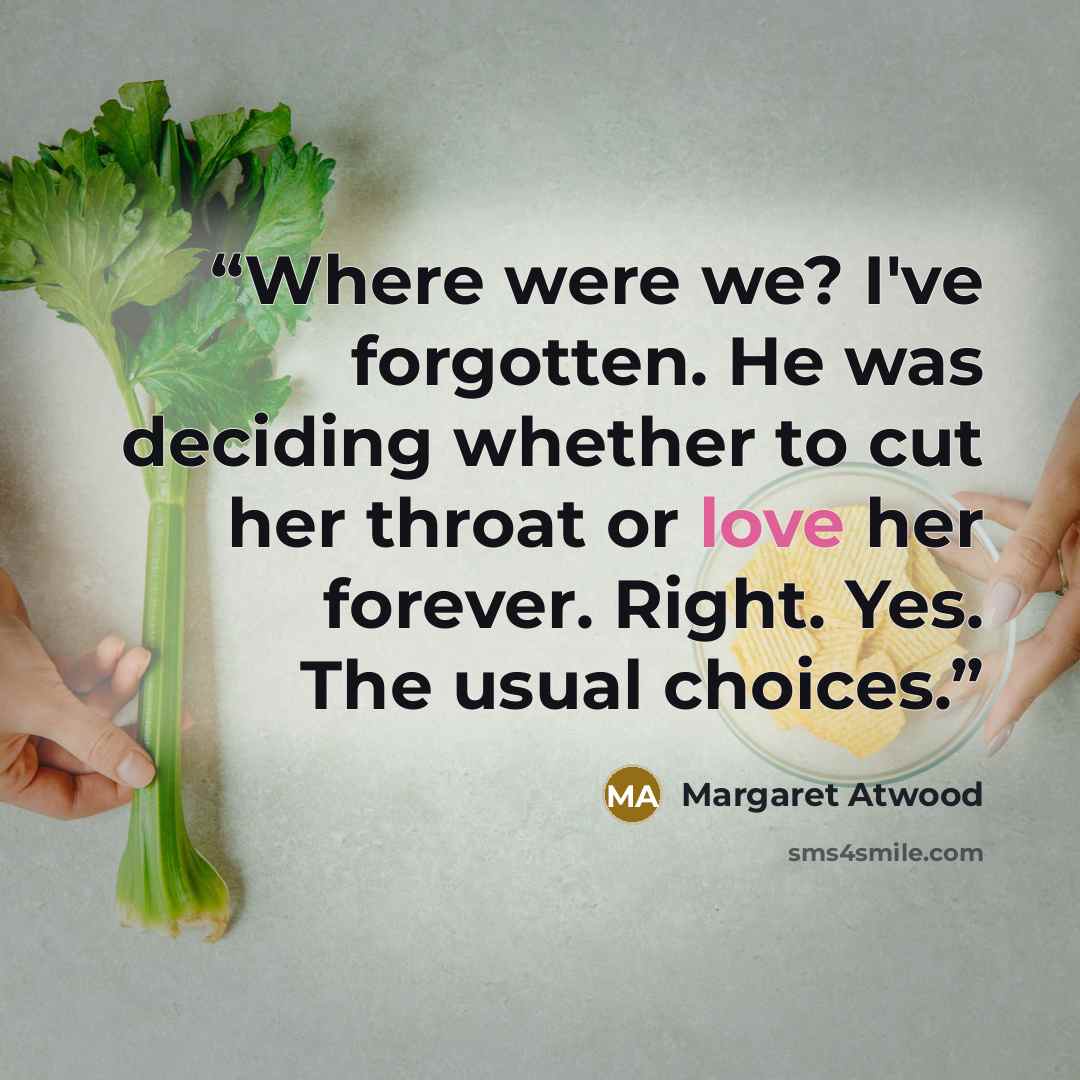“Where were we? I've forgotten. He was deciding whether to cut her throat or love her forever. Right. Yes. The usual choices.” quote by margaret atwood