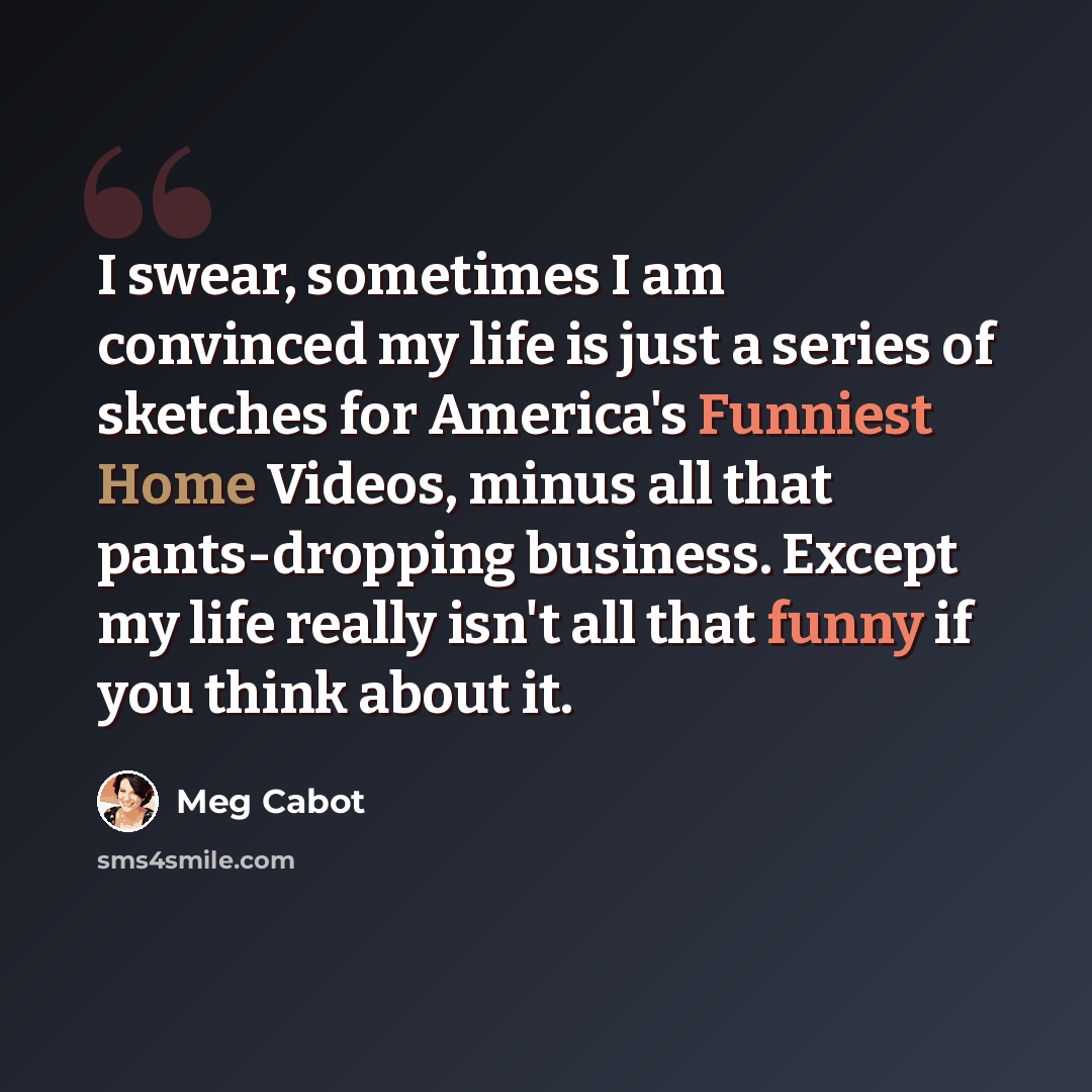 “I swear, sometimes I am convinced my life is just a series of sketches for America's Funniest Home Videos, minus all that pants-dropping business. Except my life really isn't all that funny if you think about it.” quote by Meg Cabot