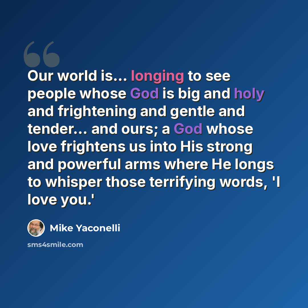 “Our world is... longing to see people whose God is big and holy and frightening and gentle and tender... and ours; a God whose love frightens us into His strong and powerful arms where He longs to whisper those terrifying words, 'I love you.'” quote by Mike Yaconelli