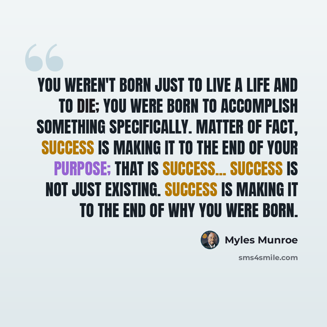 “You weren't born just to live a life and to die; you were born to accomplish something specifically. Matter of fact, success is making it to the end of your purpose; that is success... Success is not just existing. Success is making it to the end of why you were born.” quote by Myles Munroe