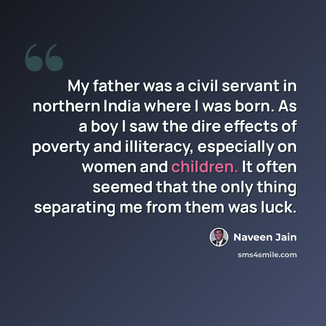 “My father was a civil servant in northern India where I was born. As a boy I saw the dire effects of poverty and illiteracy, especially on women and children. It often seemed that the only thing separating me from them was luck.” quote by Naveen Jain