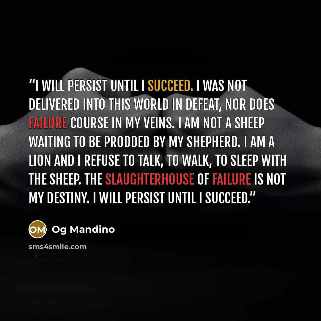 “I will persist until I succeed. I was not delivered into this world in defeat, nor does failure course in my veins. I am not a sheep waiting to be prodded by my shepherd. I am a lion and I refuse to talk, to walk, to sleep with the sheep. The slaughterhouse of failure is not my destiny. I will…” quote by Og Mandino