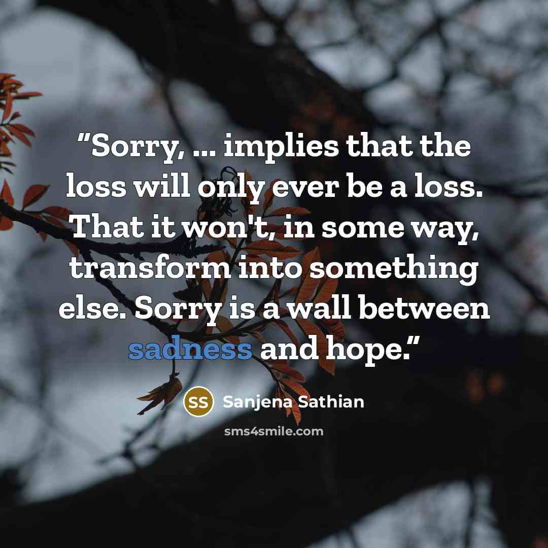 “Sorry, ... implies that the loss will only ever be a loss. That it won't, in some way, transform into something else. Sorry is a wall between sadness and hope.” quote by Sanjena Sathian