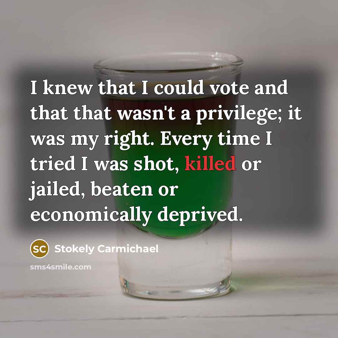 “I knew that I could vote and that that wasn't a privilege; it was my right. Every time I tried I was shot, killed or jailed, beaten or economically deprived.” quote by Stokely Carmichael