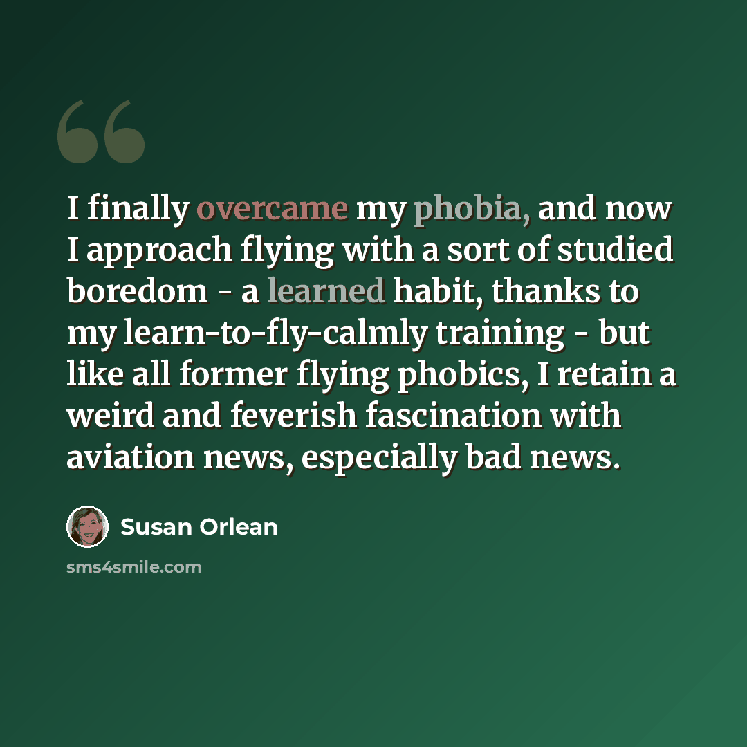 “I finally overcame my phobia, and now I approach flying with a sort of studied boredom - a learned habit, thanks to my learn-to-fly-calmly training - but like all former flying phobics, I retain a weird and feverish fascination with aviation news, especially bad news.” quote by Susan Orlean