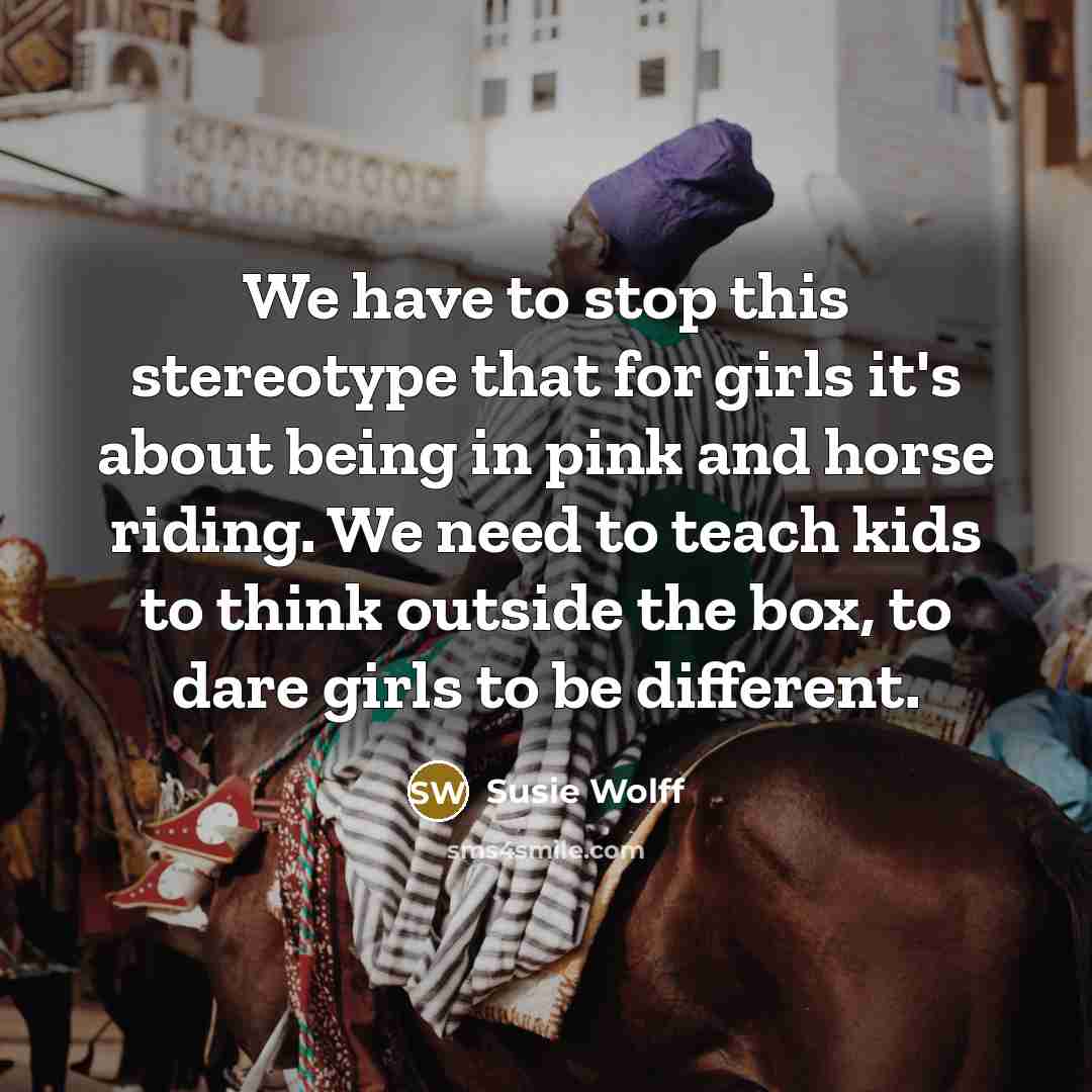 “We have to stop this stereotype that for girls it's about being in pink and horse riding. We need to teach kids to think outside the box, to dare girls to be different.” quote by Susie Wolff
