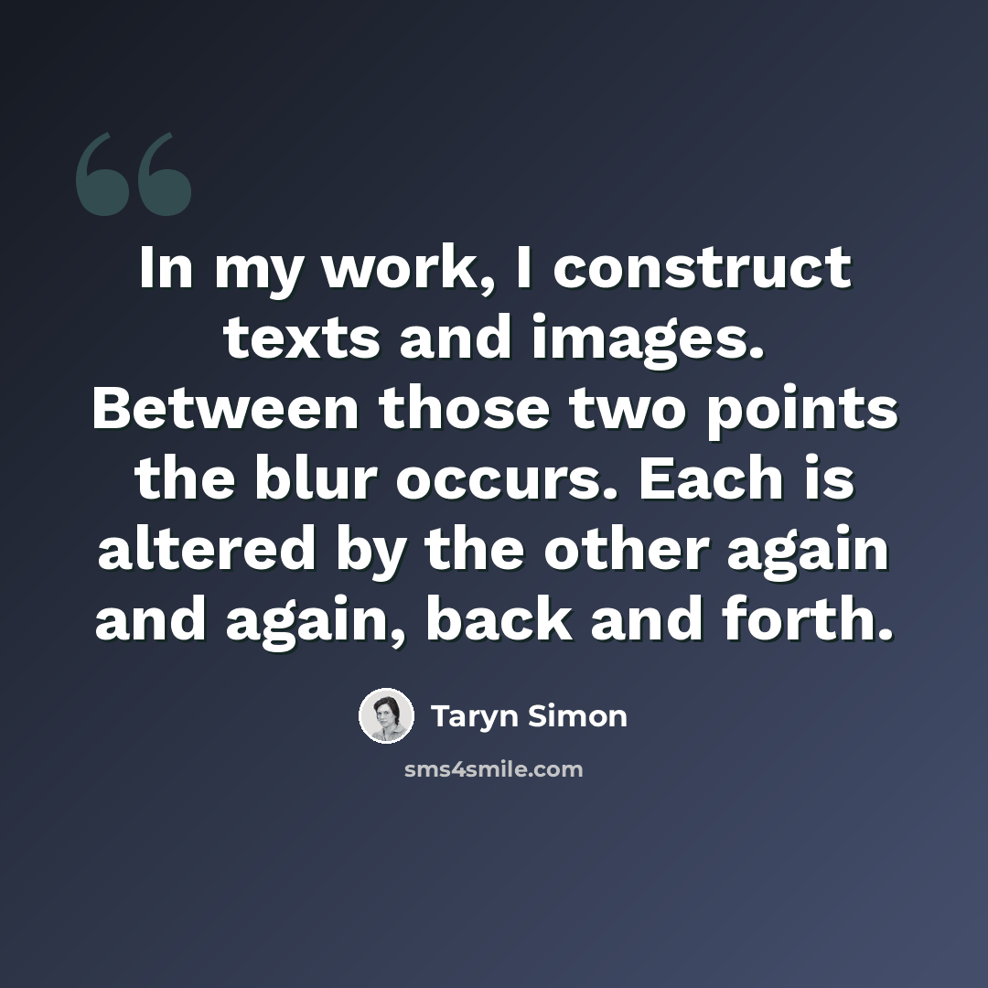 “In my work, I construct texts and images. Between those two points the blur occurs. Each is altered by the other again and again, back and forth.” quote by Taryn Simon
