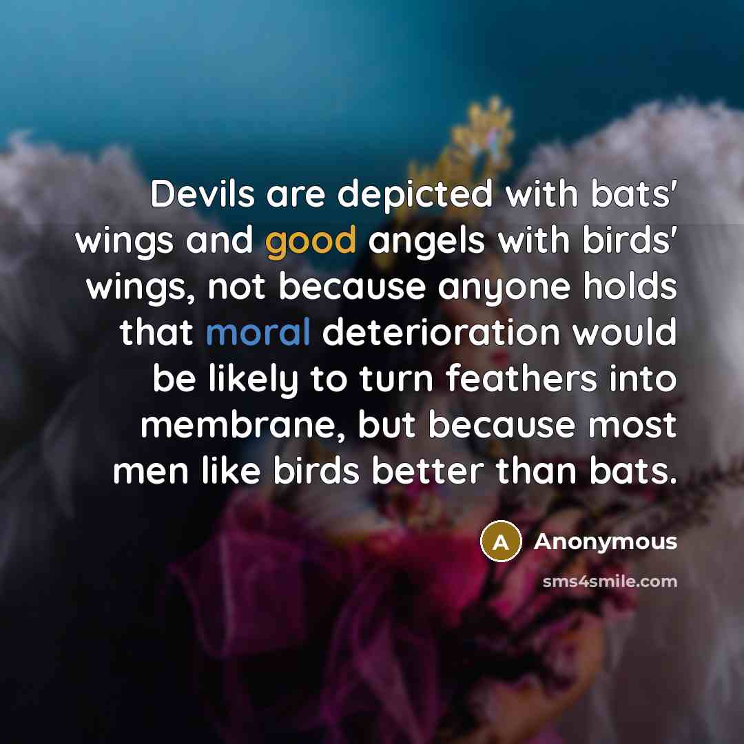 “Devils are depicted with bats' wings and good angels with birds' wings, not because anyone holds that moral deterioration would be likely to turn feathers into membrane, but because most men like birds better than bats.” quote by Anonymous