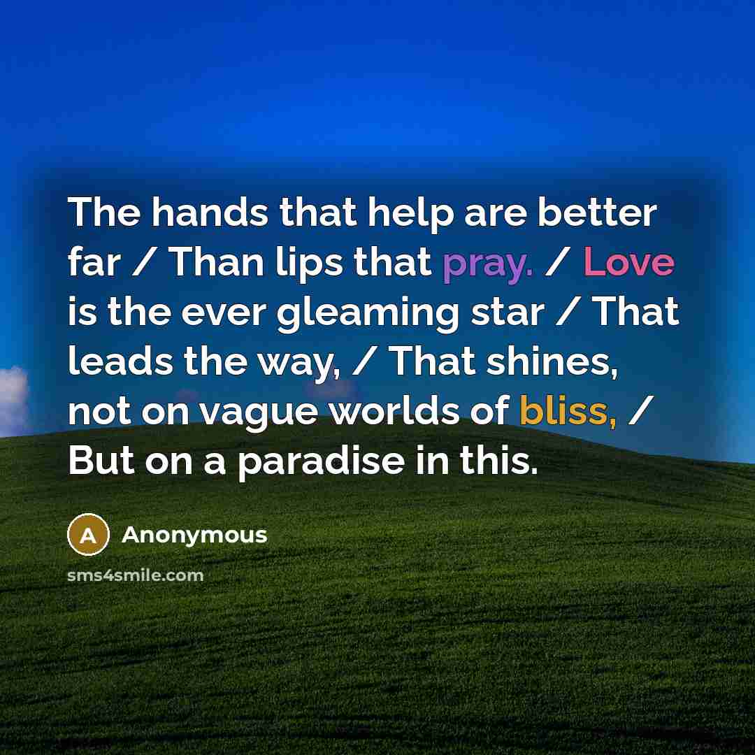 “The hands that help are better far / Than lips that pray. / Love is the ever gleaming star / That leads the way, / That shines, not on vague worlds of bliss, / But on a paradise in this.” quote by Anonymous