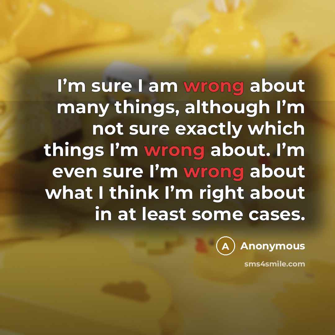 “I’m sure I am wrong about many things, although I’m not sure exactly which things I’m wrong about. I’m even sure I’m wrong about what I think I’m right about in at least some cases.” quote by Anonymous