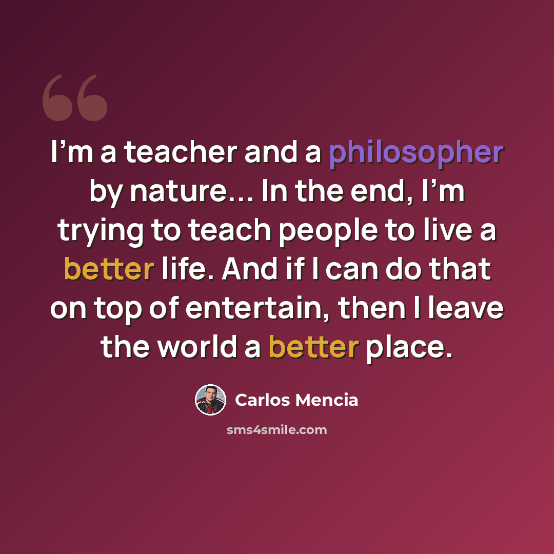 “I'm a teacher and a philosopher by nature... In the end, I'm trying to teach people to live a better life. And if I can do that on top of entertain, then I leave the world a better place.” quote by Carlos Mencia