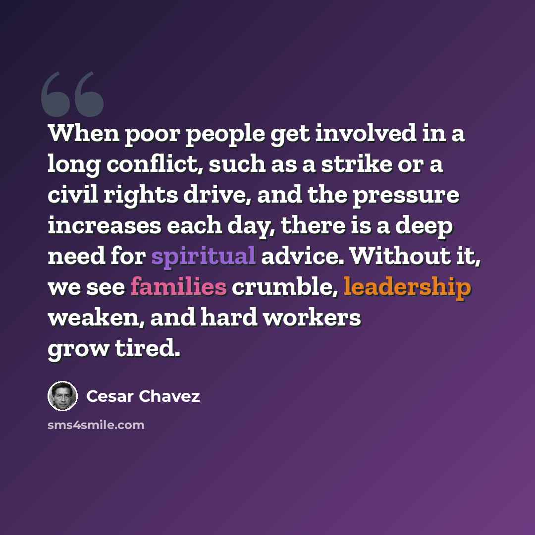 “When poor people get involved in a long conflict, such as a strike or a civil rights drive, and the pressure increases each day, there is a deep need for spiritual advice. Without it, we see families crumble, leadership weaken, and hard workers grow tired.” quote by Cesar Chavez