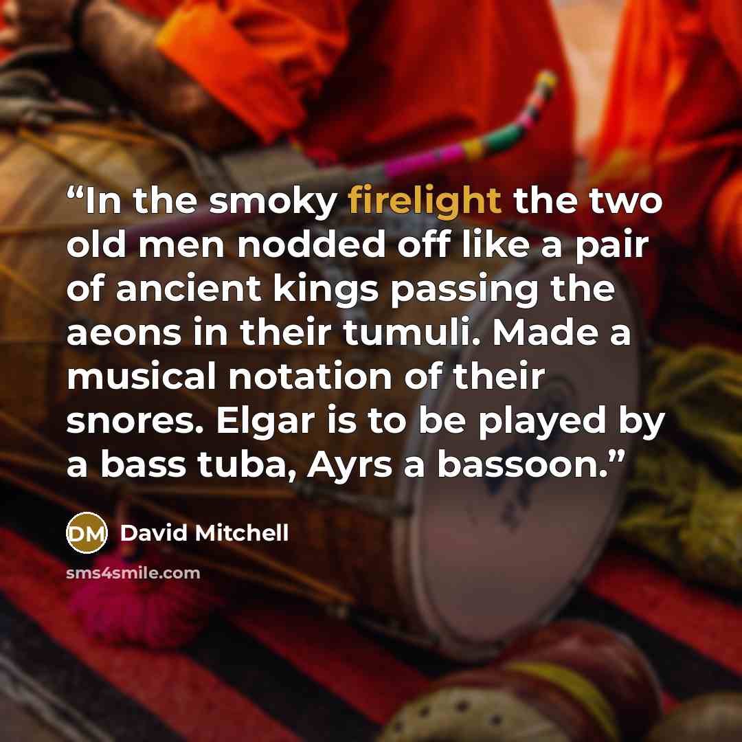 “In the smoky firelight the two old men nodded off like a pair of ancient kings passing the aeons in their tumuli. Made a musical notation of their snores. Elgar is to be played by a bass tuba, Ayrs a bassoon.” quote by David Mitchell