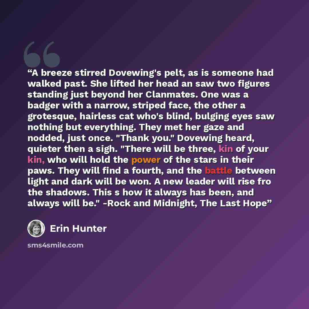 “A breeze stirred Dovewing's pelt, as is someone had walked past. She lifted her head an saw two figures standing just beyond her Clanmates. One was a badger with a narrow, striped face, the other a grotesque, hairless cat who's blind, bulging eyes saw nothing but everything. They met her gaze and…” quote by Erin Hunter