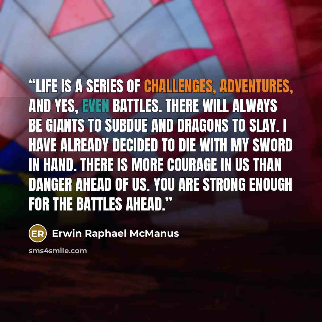 “Life is a series of challenges, adventures, and yes, even battles. There will always be giants to subdue and dragons to slay. I have already decided to die with my sword in hand. There is more courage in us than danger ahead of us. You are strong enough for the battles ahead.” quote by Erwin Raphael McManus