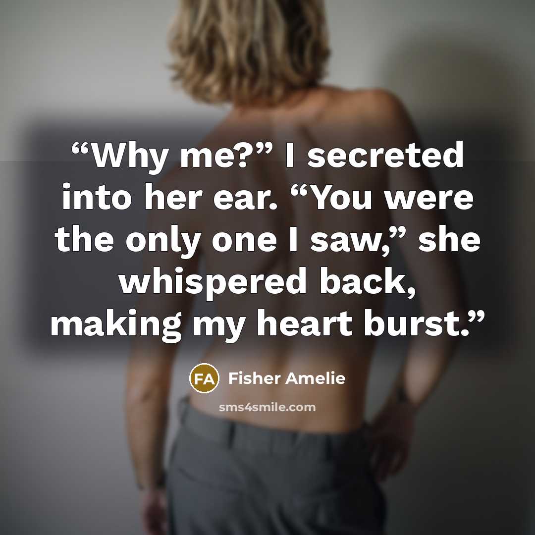 “Why me?” I secreted into her ear. “You were the only one I saw,” she whispered back, making my heart burst.” quote by Fisher Amelie