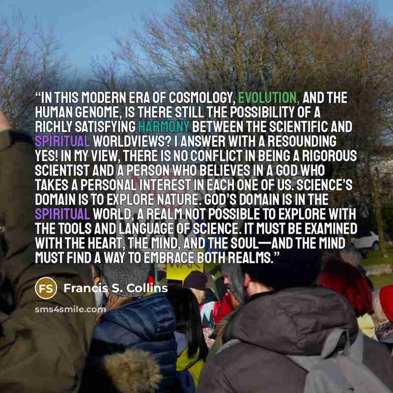 “In this modern era of cosmology, evolution, and the human genome, is there still the possibility of a richly satisfying harmony between the scientific and spiritual worldviews? I answer with a resounding yes! In my view, there is no conflict in being a rigorous scientist and a person who believes…” quote by Francis S. Collins
