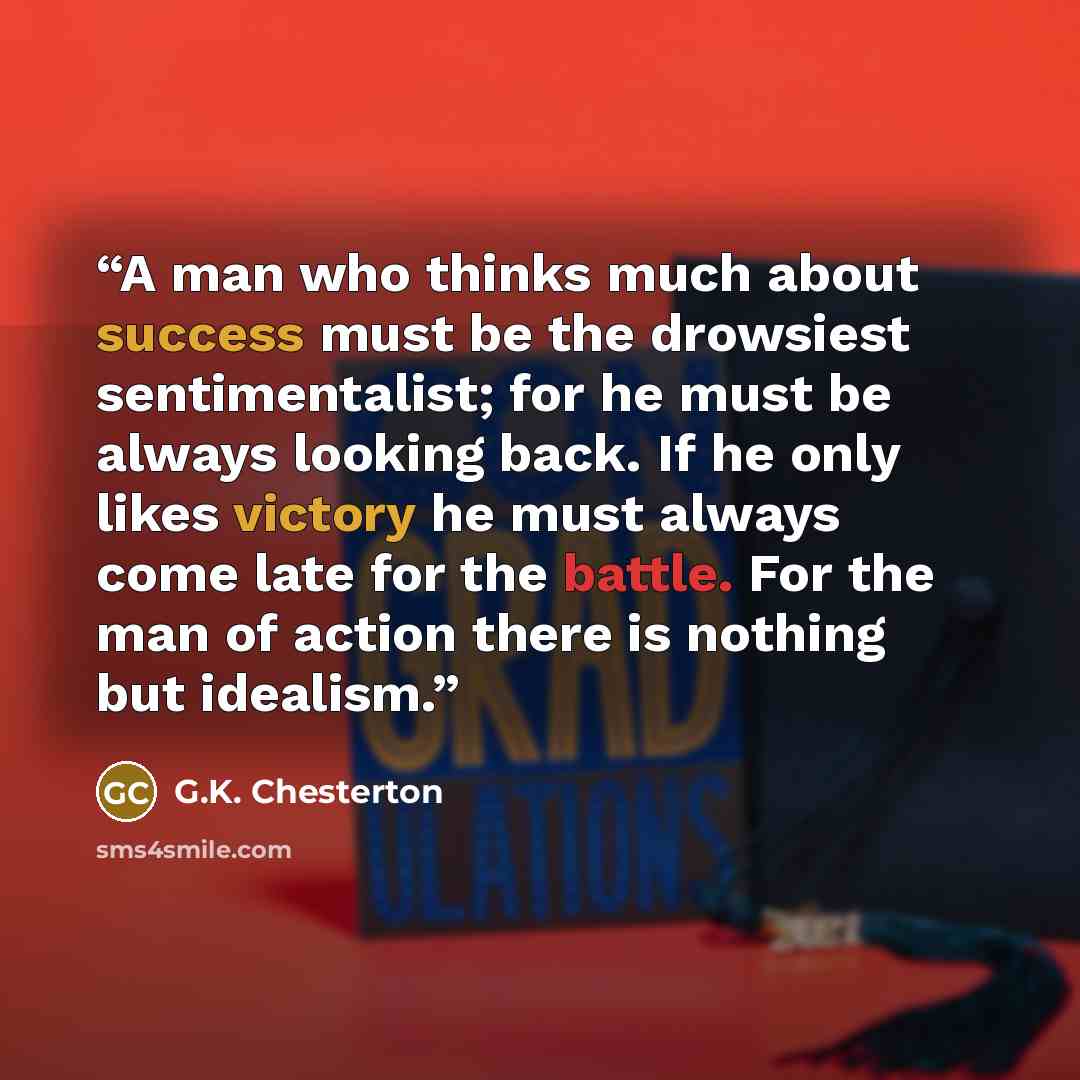 “A man who thinks much about success must be the drowsiest sentimentalist; for he must be always looking back. If he only likes victory he must always come late for the battle. For the man of action there is nothing but idealism.” quote by G.K. Chesterton