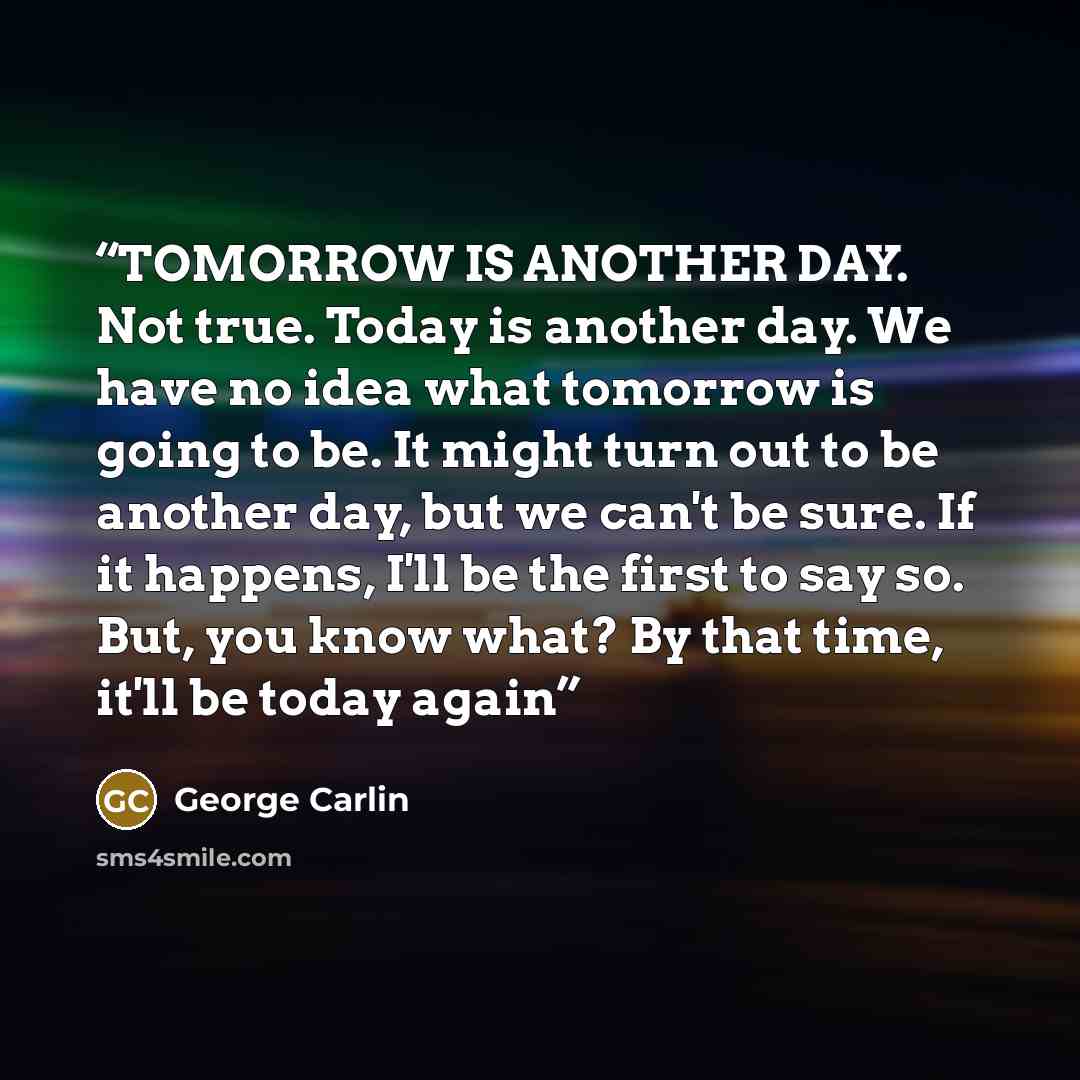 “TOMORROW IS ANOTHER DAY. Not true. Today is another day. We have no idea what tomorrow is going to be. It might turn out to be another day, but we can't be sure. If it happens, I'll be the first to say so. But, you know what? By that time, it'll be today again” quote by George Carlin
