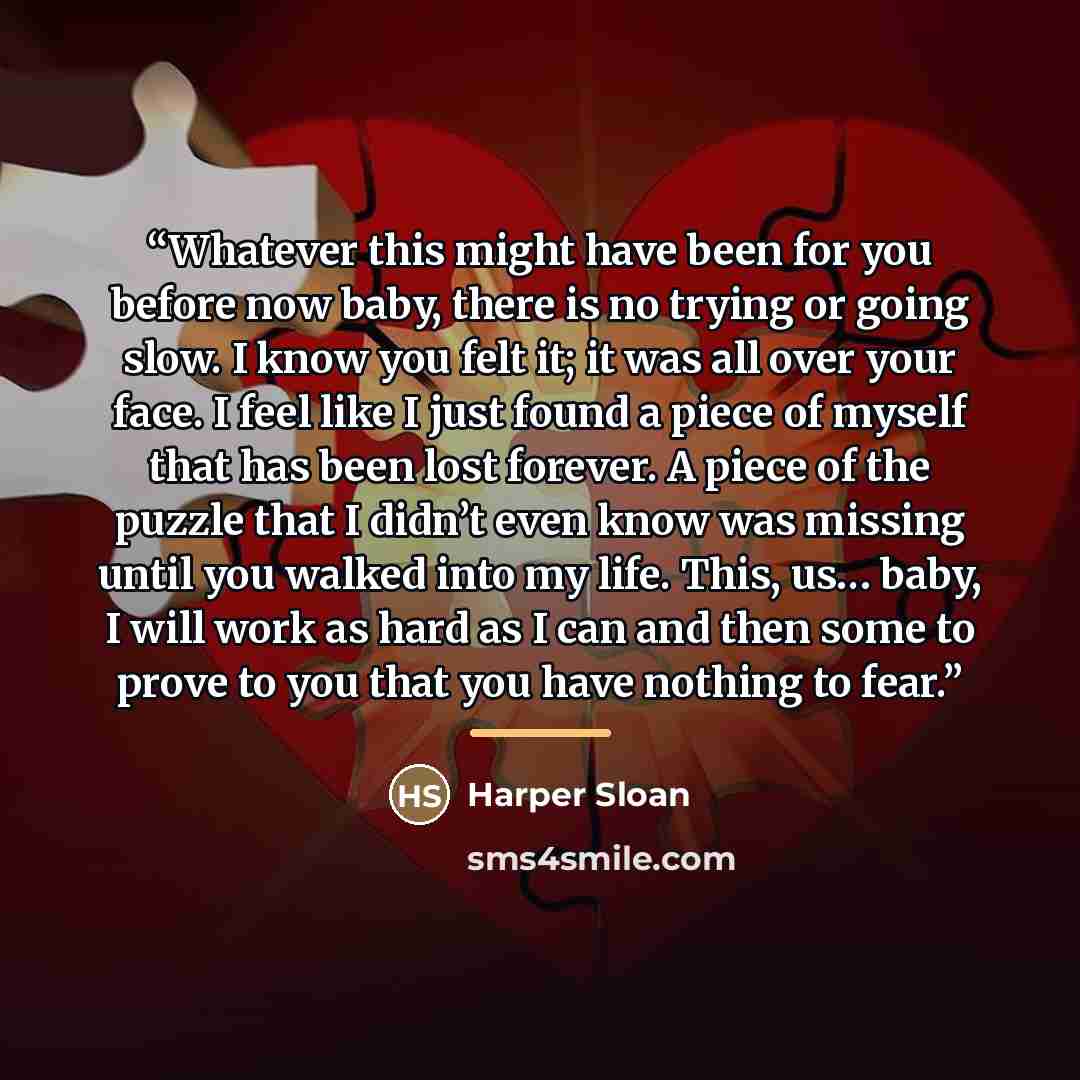“Whatever this might have been for you before now baby, there is no trying or going slow. I know you felt it; it was all over your face. I feel like I just found a piece of myself that has been lost forever. A piece of the puzzle that I didn’t even know was missing until you walked into my life…” quote by Harper Sloan