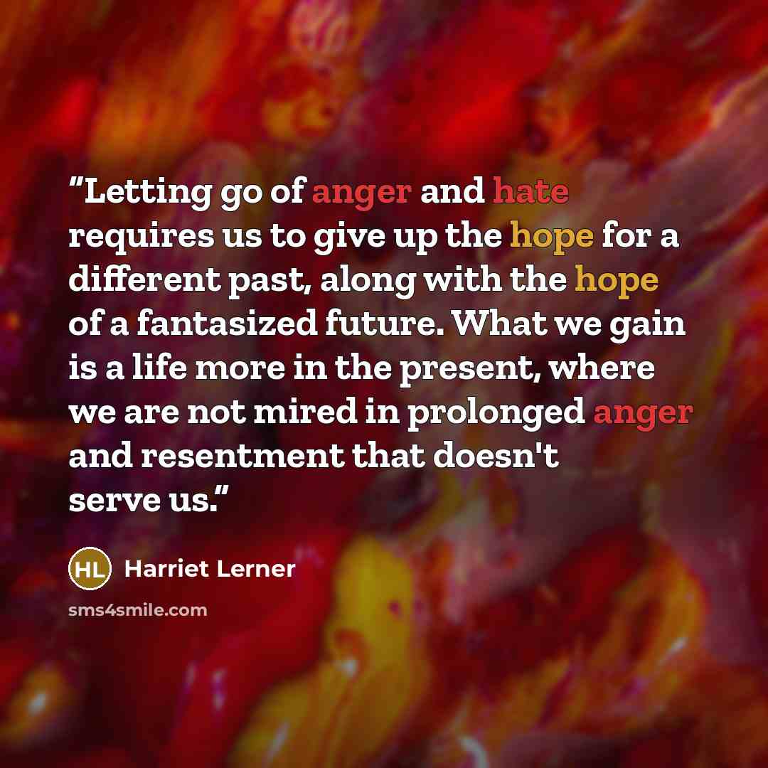 “Letting go of anger and hate requires us to give up the hope for a different past, along with the hope of a fantasized future. What we gain is a life more in the present, where we are not mired in prolonged anger and resentment that doesn't serve us.” quote by Harriet Lerner