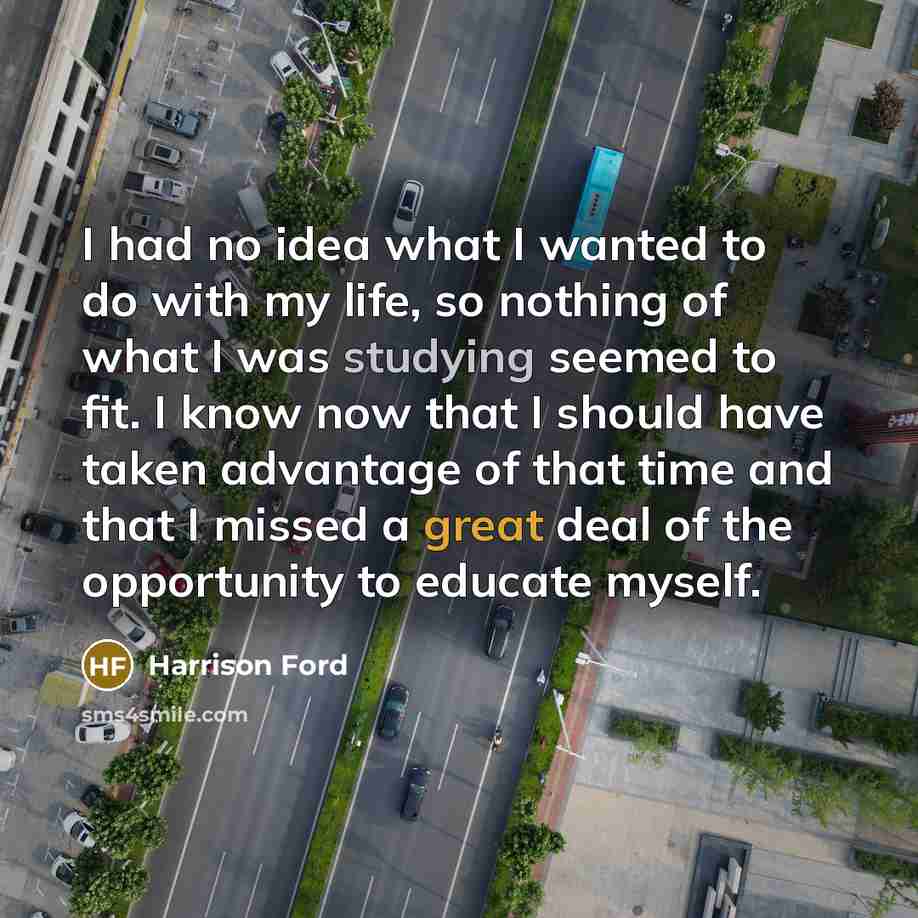 “I had no idea what I wanted to do with my life, so nothing of what I was studying seemed to fit. I know now that I should have taken advantage of that time and that I missed a great deal of the opportunity to educate myself.” quote by Harrison Ford