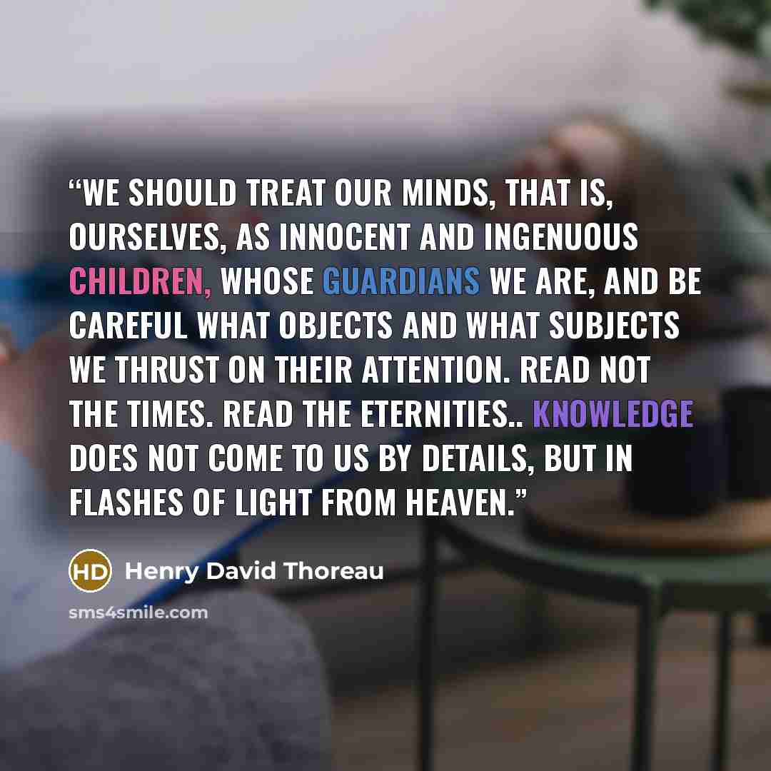 “We should treat our minds, that is, ourselves, as innocent and ingenuous children, whose guardians we are, and be careful what objects and what subjects we thrust on their attention. Read not the Times. Read the Eternities.. Knowledge does not come to us by details, but in flashes of light from…” quote by Henry David Thoreau