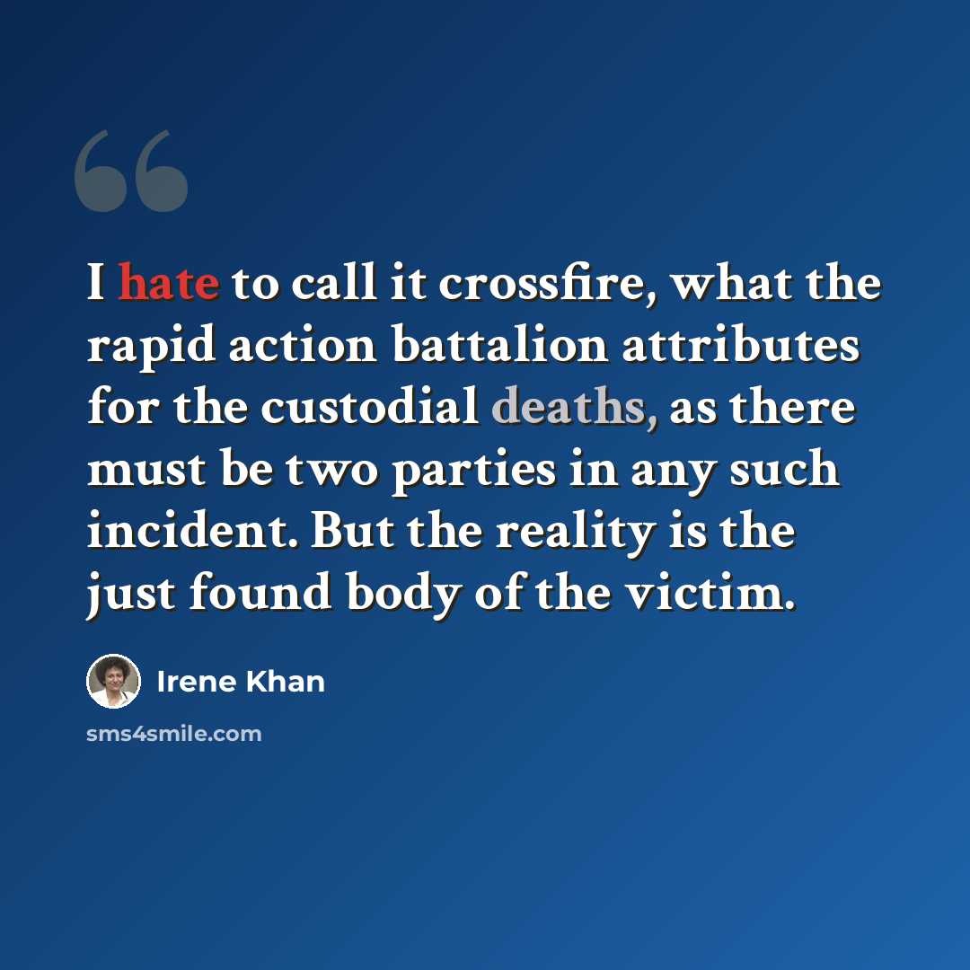“I hate to call it crossfire, what the rapid action battalion attributes for the custodial deaths, as there must be two parties in any such incident. But the reality is the just found body of the victim.” quote by Irene Khan