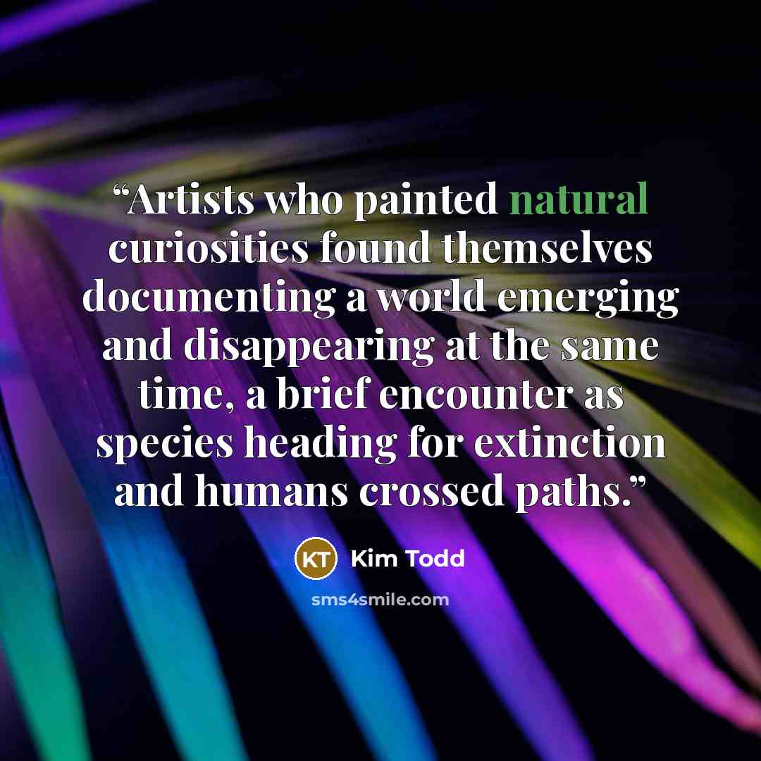 “Artists who painted natural curiosities found themselves documenting a world emerging and disappearing at the same time, a brief encounter as species heading for extinction and humans crossed paths.” quote by Kim Todd