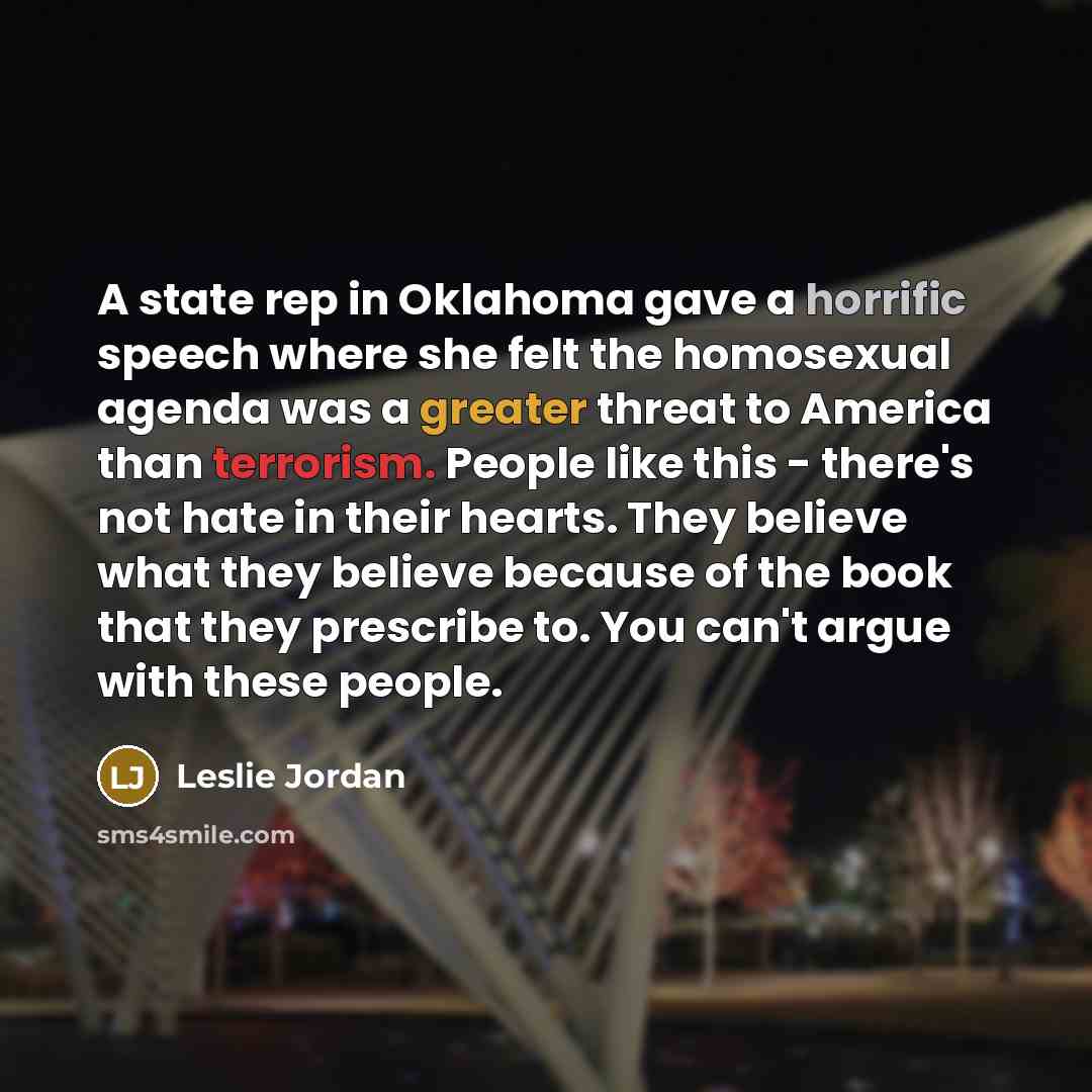 “A state rep in Oklahoma gave a horrific speech where she felt the homosexual agenda was a greater threat to America than terrorism. People like this - there's not hate in their hearts. They believe what they believe because of the book that they prescribe to. You can't argue with these people.” quote by Leslie Jordan