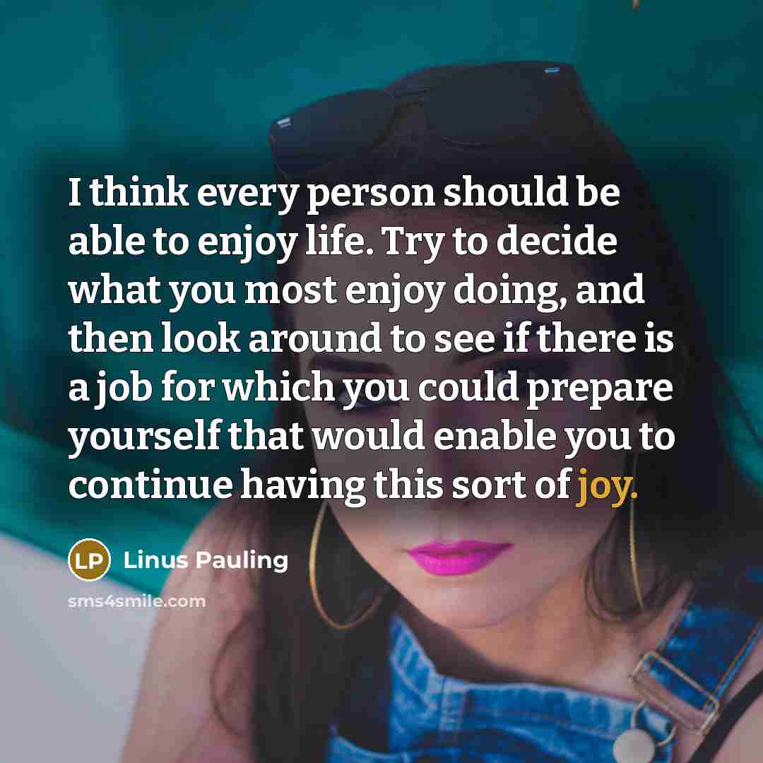 “I think every person should be able to enjoy life. Try to decide what you most enjoy doing, and then look around to see if there is a job for which you could prepare yourself that would enable you to continue having this sort of joy.” quote by Linus Pauling