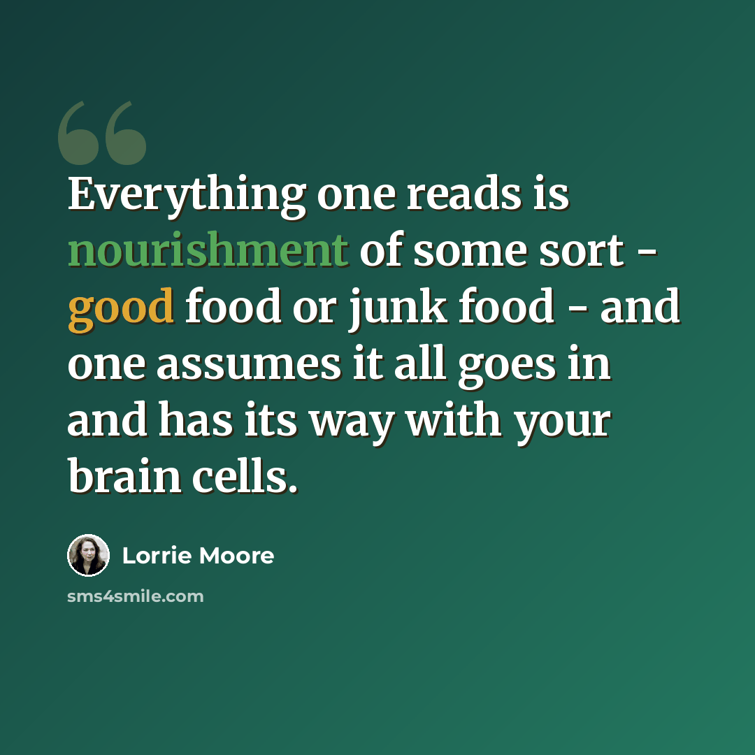 “Everything one reads is nourishment of some sort - good food or junk food - and one assumes it all goes in and has its way with your brain cells.” quote by Lorrie Moore