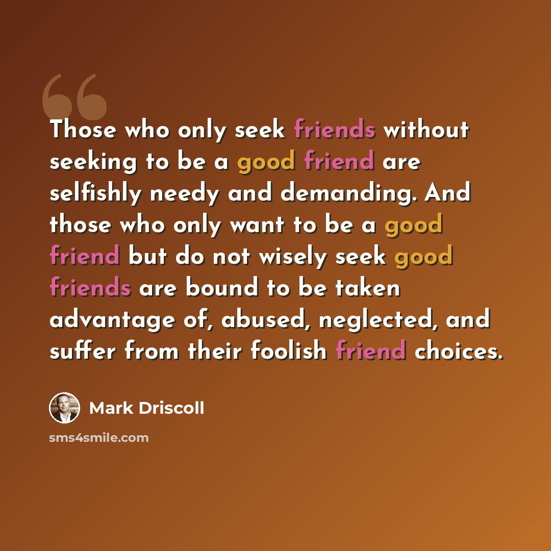 “Those who only seek friends without seeking to be a good friend are selfishly needy and demanding. And those who only want to be a good friend but do not wisely seek good friends are bound to be taken advantage of, abused, neglected, and suffer from their foolish friend choices.” quote by Mark Driscoll