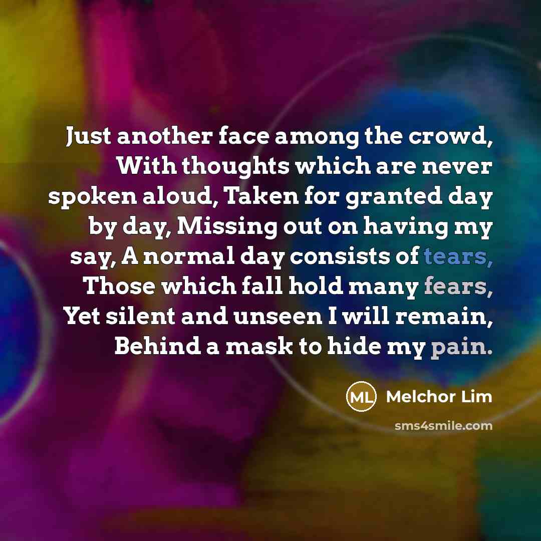 “Just another face among the crowd, With thoughts which are never spoken aloud, Taken for granted day by day, Missing out on having my say, A normal day consists of tears, Those which fall hold many fears, Yet silent and unseen I will remain, Behind a mask to hide my pain.” quote by Melchor Lim