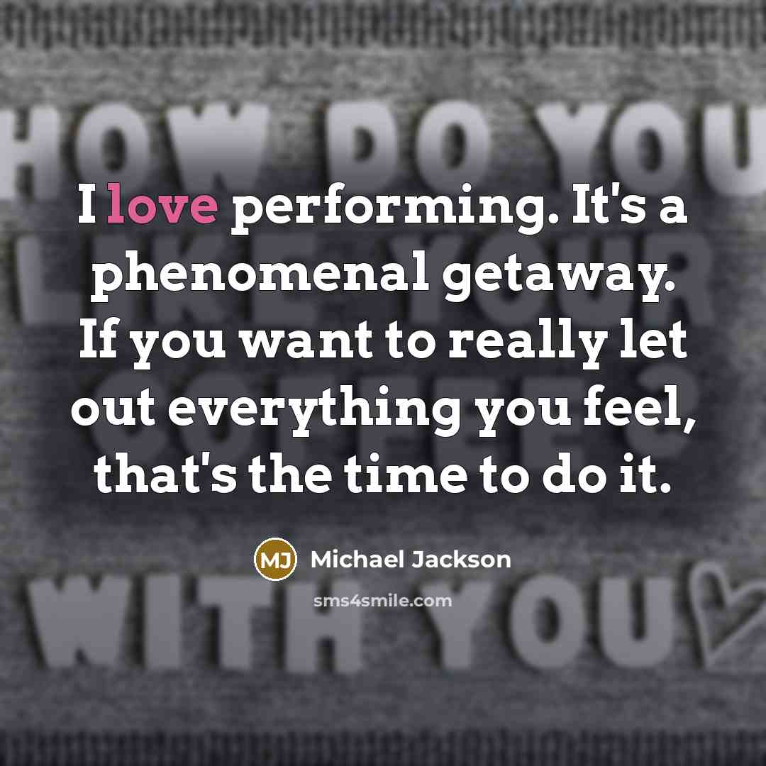 “I love performing. It's a phenomenal getaway. If you want to really let out everything you feel, that's the time to do it.” quote by Michael Jackson