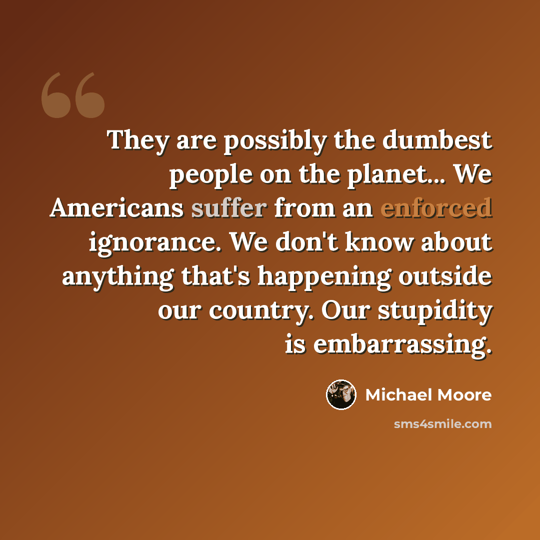 “They are possibly the dumbest people on the planet... We Americans suffer from an enforced ignorance. We don't know about anything that's happening outside our country. Our stupidity is embarrassing.” quote by Michael Moore