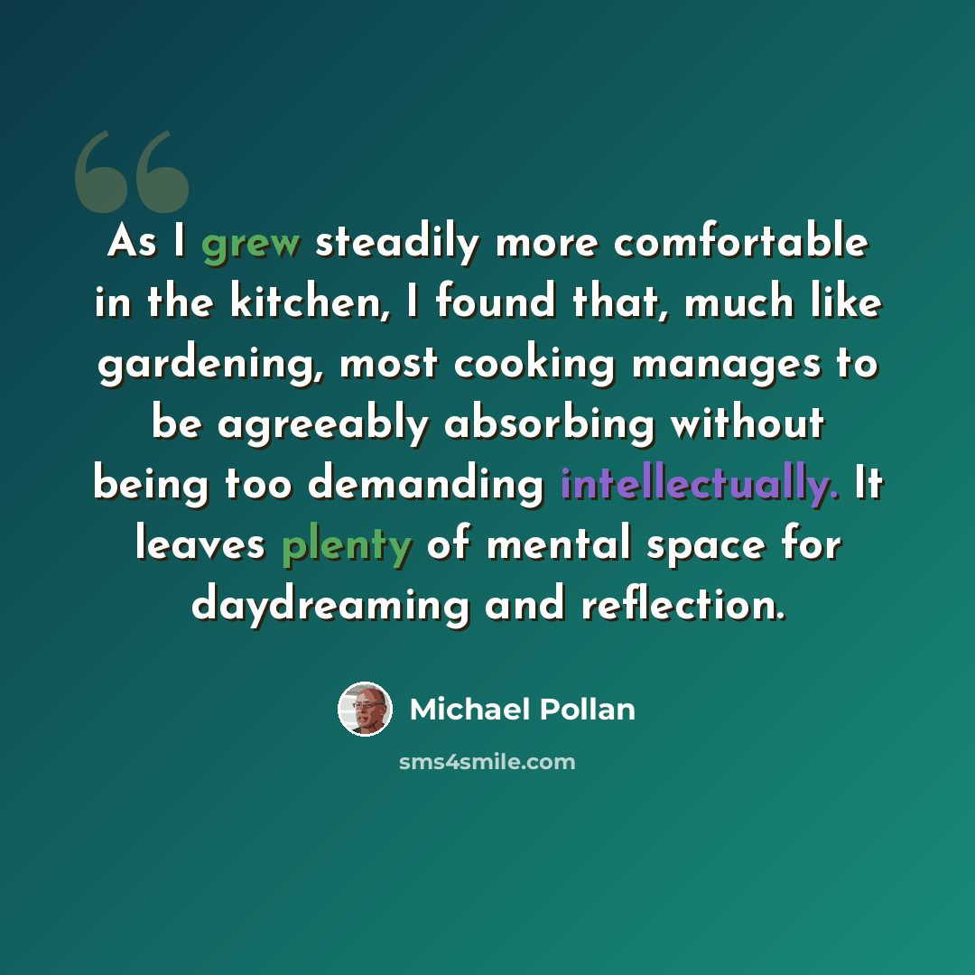 “As I grew steadily more comfortable in the kitchen, I found that, much like gardening, most cooking manages to be agreeably absorbing without being too demanding intellectually. It leaves plenty of mental space for daydreaming and reflection.” quote by Michael Pollan