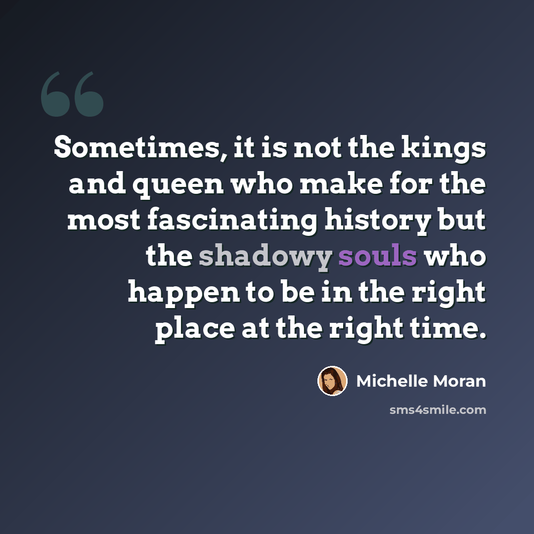 “Sometimes, it is not the kings and queen who make for the most fascinating history but the shadowy souls who happen to be in the right place at the right time.” quote by Michelle Moran