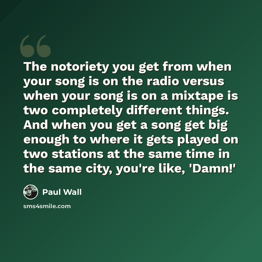 “The notoriety you get from when your song is on the radio versus when your song is on a mixtape is two completely different things. And when you get a song get big enough to where it gets played on two stations at the same time in the same city, you're like, 'Damn!'” quote by Paul Wall