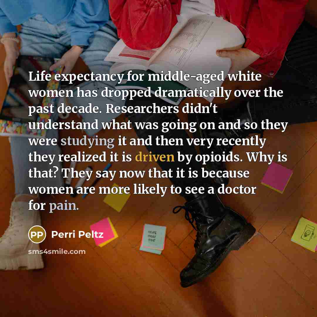 “Life expectancy for middle-aged white women has dropped dramatically over the past decade. Researchers didn't understand what was going on and so they were studying it and then very recently they realized it is driven by opioids. Why is that? They say now that it is because women are more likely…” quote by Perri Peltz